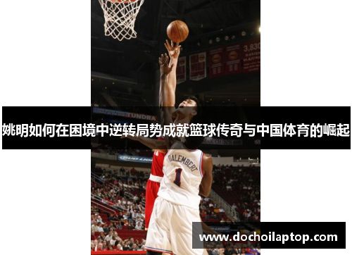 姚明如何在困境中逆转局势成就篮球传奇与中国体育的崛起